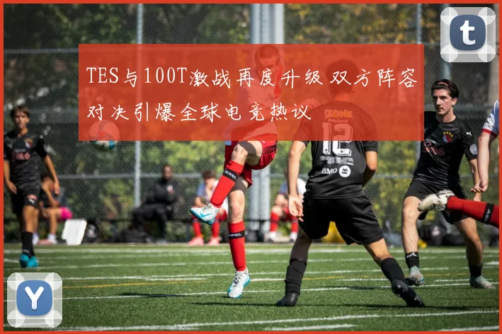 TES与100T激战再度升级 双方阵容对决引爆全球电竞热议