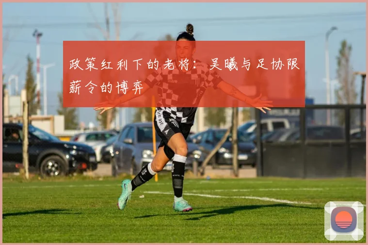 政策红利下的老将：吴曦与足协限薪令的博弈