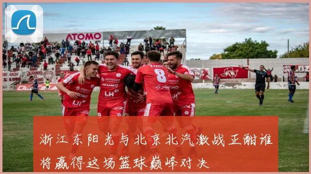 浙江东阳光与北京北汽激战正酣谁将赢得这场篮球巅峰对决