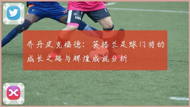 乔丹皮克福德：英格兰足球门将的成长之路与辉煌成就分析