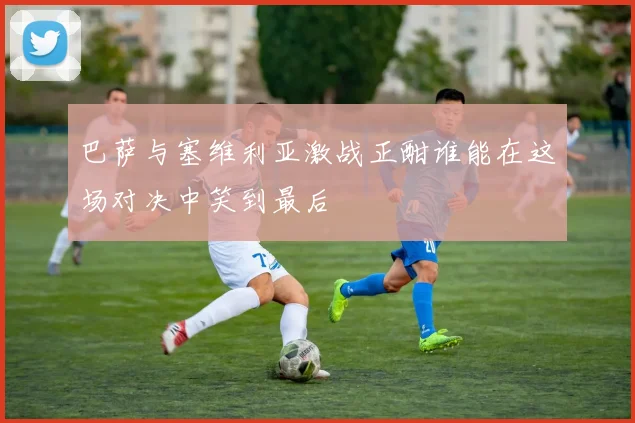 巴萨与塞维利亚激战正酣谁能在这场对决中笑到最后