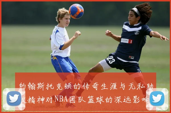 约翰斯托克顿的传奇生涯与无私助攻精神对NBA团队篮球的深远影响