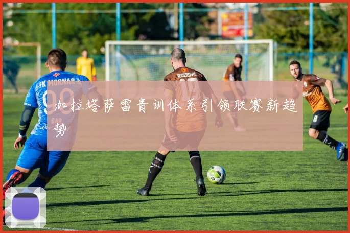 加拉塔萨雷青训体系引领联赛新趋势