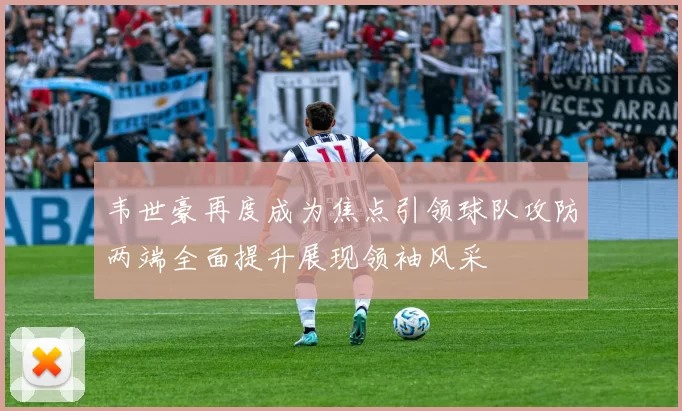 韦世豪再度成为焦点引领球队攻防两端全面提升展现领袖风采