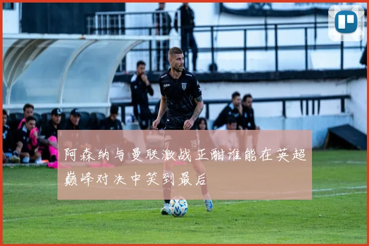阿森纳与曼联激战正酣谁能在英超巅峰对决中笑到最后